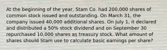 At the beginning of the year, Stam Co. had 200,000 shares of common stock issued and outstanding. On March 31, the company issued 40,000 additional shares. On July 1, it declared and distributed a 50% stock dividend and on September 30 repurchased 10,000 shares as treasury stock. What amount of shares should Stam use to calculate basic earnings per share?