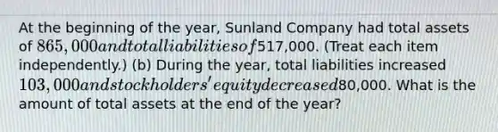 At the beginning of the year, Sunland Company had total assets of 865,000 and total liabilities of517,000. (Treat each item independently.) (b) During the year, total liabilities increased 103,000 and stockholders' equity decreased80,000. What is the amount of total assets at the end of the year?