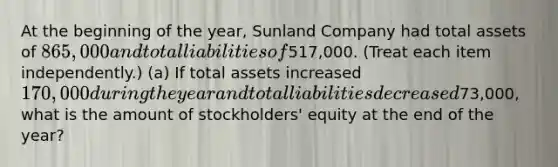 At the beginning of the year, Sunland Company had total assets of 865,000 and total liabilities of517,000. (Treat each item independently.) (a) If total assets increased 170,000 during the year and total liabilities decreased73,000, what is the amount of stockholders' equity at the end of the year?