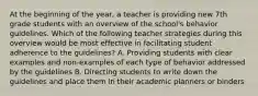 At the beginning of the year, a teacher is providing new 7th grade students with an overview of the school's behavior guidelines. Which of the following teacher strategies during this overview would be most effective in facilitating student adherence to the guidelines? A. Providing students with clear examples and non-examples of each type of behavior addressed by the guidelines B. Directing students to write down the guidelines and place them in their academic planners or binders