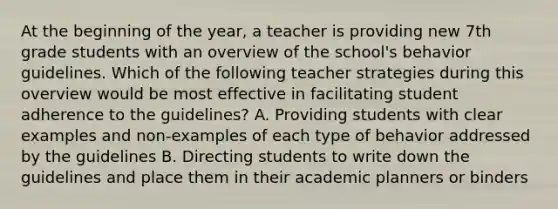 At the beginning of the year, a teacher is providing new 7th grade students with an overview of the school's behavior guidelines. Which of the following teacher strategies during this overview would be most effective in facilitating student adherence to the guidelines? A. Providing students with clear examples and non-examples of each type of behavior addressed by the guidelines B. Directing students to write down the guidelines and place them in their academic planners or binders