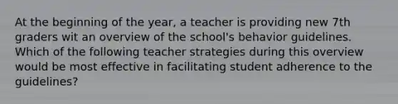 At the beginning of the year, a teacher is providing new 7th graders wit an overview of the school's behavior guidelines. Which of the following teacher strategies during this overview would be most effective in facilitating student adherence to the guidelines?