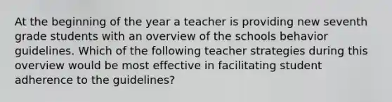 At the beginning of the year a teacher is providing new seventh grade students with an overview of the schools behavior guidelines. Which of the following teacher strategies during this overview would be most effective in facilitating student adherence to the guidelines?