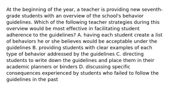 At the beginning of the year, a teacher is providing new seventh-grade students with an overview of the school's behavior guidelines. Which of the following teacher strategies during this overview would be most effective in facilitating student adherence to the guidelines? A. having each student create a list of behaviors he or she believes would be acceptable under the guidelines B. providing students with clear examples of each type of behavior addressed by the guidelines C. directing students to write down the guidelines and place them in their academic planners or binders D. discussing specific consequences experienced by students who failed to follow the guidelines in the past