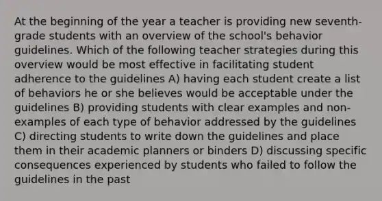 At the beginning of the year a teacher is providing new seventh-grade students with an overview of the school's behavior guidelines. Which of the following teacher strategies during this overview would be most effective in facilitating student adherence to the guidelines A) having each student create a list of behaviors he or she believes would be acceptable under the guidelines B) providing students with clear examples and non-examples of each type of behavior addressed by the guidelines C) directing students to write down the guidelines and place them in their academic planners or binders D) discussing specific consequences experienced by students who failed to follow the guidelines in the past