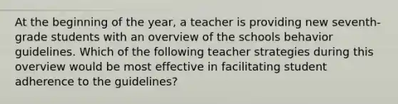 At the beginning of the year, a teacher is providing new seventh-grade students with an overview of the schools behavior guidelines. Which of the following teacher strategies during this overview would be most effective in facilitating student adherence to the guidelines?