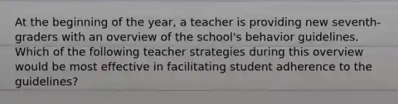 At the beginning of the year, a teacher is providing new seventh-graders with an overview of the school's behavior guidelines. Which of the following teacher strategies during this overview would be most effective in facilitating student adherence to the guidelines?