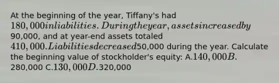 At the beginning of the year, Tiffany's had 180,000 in liabilities. During the year, assets increased by90,000, and at year-end assets totaled 410,000. Liabilities decreased50,000 during the year. Calculate the beginning value of stockholder's equity: A.140,000 B.280,000 C.130,000 D.320,000