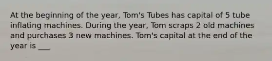 At the beginning of the year, Tom's Tubes has capital of 5 tube inflating machines. During the year, Tom scraps 2 old machines and purchases 3 new machines. Tom's capital at the end of the year is ___