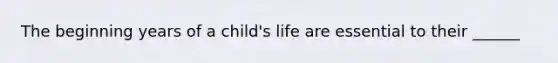 The beginning years of a child's life are essential to their ______