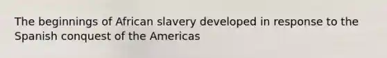 The beginnings of African slavery developed in response to the Spanish conquest of the Americas