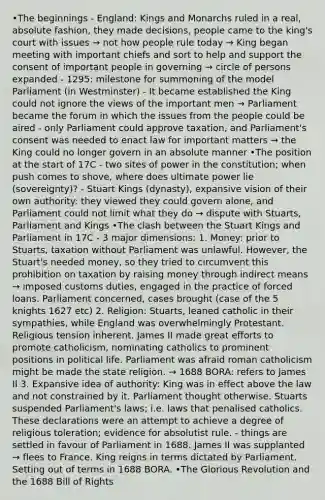 •The beginnings - England: Kings and Monarchs ruled in a real, absolute fashion, they made decisions, people came to the king's court with issues → not how people rule today → King began meeting with important chiefs and sort to help and support the consent of important people in governing → circle of persons expanded - 1295: milestone for summoning of the model Parliament (in Westminster) - It became established the King could not ignore the views of the important men → Parliament became the forum in which the issues from the people could be aired - only Parliament could approve taxation, and Parliament's consent was needed to enact law for important matters → the King could no longer govern in an absolute manner •The position at the start of 17C - two sites of power in the constitution; when push comes to shove, where does ultimate power lie (sovereignty)? - Stuart Kings (dynasty), expansive vision of their own authority: they viewed they could govern alone, and Parliament could not limit what they do → dispute with Stuarts, Parliament and Kings •The clash between the Stuart Kings and Parliament in 17C - 3 major dimensions: 1. Money: prior to Stuarts, taxation without Parliament was unlawful. However, the Stuart's needed money, so they tried to circumvent this prohibition on taxation by raising money through indirect means → imposed customs duties, engaged in the practice of forced loans. Parliament concerned, cases brought (case of the 5 knights 1627 etc) 2. Religion: Stuarts, leaned catholic in their sympathies, while England was overwhelmingly Protestant. Religious tension inherent. James II made great efforts to promote catholicism, nominating catholics to prominent positions in political life. Parliament was afraid roman catholicism might be made the state religion. → 1688 BORA: refers to James II 3. Expansive idea of authority: King was in effect above the law and not constrained by it. Parliament thought otherwise. Stuarts suspended Parliament's laws; i.e. laws that penalised catholics. These declarations were an attempt to achieve a degree of religious toleration; evidence for absolutist rule. - things are settled in favour of Parliament in 1688. James II was supplanted → flees to France. King reigns in terms dictated by Parliament. Setting out of terms in 1688 BORA. •The Glorious Revolution and the 1688 Bill of Rights