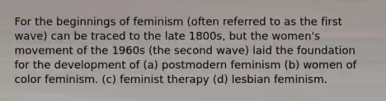 For the beginnings of feminism (often referred to as the first wave) can be traced to the late 1800s, but the women's movement of the 1960s (the second wave) laid the foundation for the development of (a) postmodern feminism (b) women of color feminism. (c) feminist therapy (d) lesbian feminism.