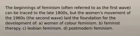 The beginnings of feminism (often referred to as the first wave) can be traced to the late 1800s, but the women's movement of the 1960s (the second wave) laid the foundation for the development of: a) women of colour feminism. b) feminist therapy. c) lesbian feminism. d) postmodern feminism.