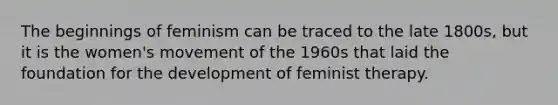 The beginnings of feminism can be traced to the late 1800s, but it is the women's movement of the 1960s that laid the foundation for the development of feminist therapy.