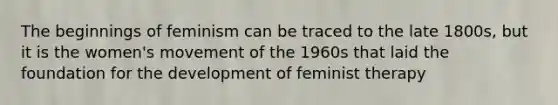 The beginnings of feminism can be traced to the late 1800s, but it is the women's movement of the 1960s that laid the foundation for the development of feminist therapy