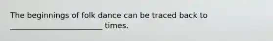 The beginnings of folk dance can be traced back to ________________________ times.