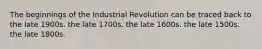 The beginnings of the Industrial Revolution can be traced back to the late 1900s. the late 1700s. the late 1600s. the late 1500s. the late 1800s.