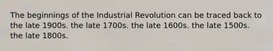 The beginnings of the Industrial Revolution can be traced back to the late 1900s. the late 1700s. the late 1600s. the late 1500s. the late 1800s.