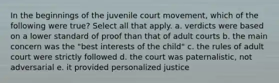 In the beginnings of the juvenile court movement, which of the following were true? Select all that apply. a. verdicts were based on a lower standard of proof than that of adult courts b. the main concern was the "best interests of the child" c. the rules of adult court were strictly followed d. the court was paternalistic, not adversarial e. it provided personalized justice