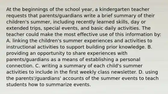 At the beginnings of the school year, a kindergarten teacher requests that parents/guardians write a brief summary of their children's summer, including recently learned skills, day or extended trips, special events, and basic daily activities. The teacher could make the most effective use of this information by: A. linking the children's summer experiences and activities to instructional activities to support building prior knowledge. B. providing an opportunity to share experiences with parents/guardians as a means of establishing a personal connection. C. writing a summary of each child's summer activities to include in the first weekly class newsletter. D. using the parents'/guardians' accounts of the summer events to teach students how to summarize events.