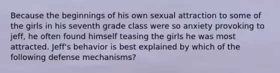 Because the beginnings of his own sexual attraction to some of the girls in his seventh grade class were so anxiety provoking to jeff, he often found himself teasing the girls he was most attracted. Jeff's behavior is best explained by which of the following defense mechanisms?