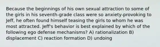 Because the beginnings of his own sexual attraction to some of the girls in his seventh-grade class were so anxiety-provoking to Jeff, he often found himself teasing the girls to whom he was most attracted. Jeff's behavior is best explained by which of the following ego defense mechanisms? A) rationalization B) displacement C) reaction formation D) undoing