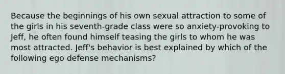 Because the beginnings of his own sexual attraction to some of the girls in his seventh-grade class were so anxiety-provoking to Jeff, he often found himself teasing the girls to whom he was most attracted. Jeff's behavior is best explained by which of the following ego defense mechanisms?