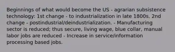 Beginnings of what would become the US - agrarian subsistence technology: 1st change - to industrialization in late 1800s. 2nd change - postindustrial/deindustrialization. - Manufacturing sector is reduced; thus secure, living wage, blue collar, manual labor jobs are reduced - Increase in service/information processing based jobs.