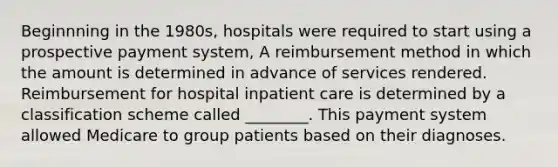 Beginnning in the 1980s, hospitals were required to start using a prospective payment system, A reimbursement method in which the amount is determined in advance of services rendered. Reimbursement for hospital inpatient care is determined by a classification scheme called ________. This payment system allowed Medicare to group patients based on their diagnoses.