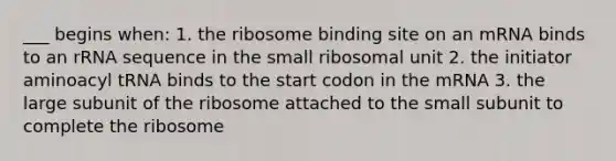 ___ begins when: 1. the ribosome binding site on an mRNA binds to an rRNA sequence in the small ribosomal unit 2. the initiator aminoacyl tRNA binds to the start codon in the mRNA 3. the large subunit of the ribosome attached to the small subunit to complete the ribosome