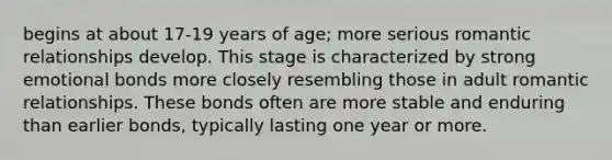 begins at about 17-19 years of age; more serious romantic relationships develop. This stage is characterized by strong emotional bonds more closely resembling those in adult romantic relationships. These bonds often are more stable and enduring than earlier bonds, typically lasting one year or more.