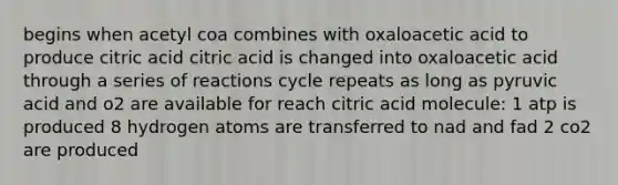 begins when acetyl coa combines with oxaloacetic acid to produce citric acid citric acid is changed into oxaloacetic acid through a series of reactions cycle repeats as long as pyruvic acid and o2 are available for reach citric acid molecule: 1 atp is produced 8 hydrogen atoms are transferred to nad and fad 2 co2 are produced