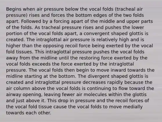 Begins when air pressure below the vocal folds (tracheal air pressure) rises and forces the bottom edges of the two folds apart. Followed by a forcing apart of the middle and upper parts of the folds. As tracheal pressure rises and pushes the lower portion of the vocal folds apart, a convergent shaped glottis is created. The intraglottal air pressure is relatively high and is higher than the opposing recoil force being exerted by the vocal fold tissues. This intraglottal pressure pushes the vocal folds away from the midline until the restoring force exerted by the vocal folds exceeds the force exerted by the intraglottal pressure. The vocal folds then begin to move inward towards the midline starting at the bottom. The divergent shaped glottis is created and intraglottal pressure decreases rapidly because the air column above the vocal folds is continuing to flow toward the airway opening, leaving fewer air molecules within the glottis and just above it. This drop in pressure and the recoil forces of the vocal fold tissue cause the vocal folds to move medially towards each other.