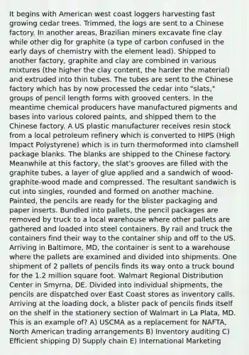 It begins with American west coast loggers harvesting fast growing cedar trees. Trimmed, the logs are sent to a Chinese factory. In another areas, Brazilian miners excavate fine clay while other dig for graphite (a type of carbon confused in the early days of chemistry with the element lead). Shipped to another factory, graphite and clay are combined in various mixtures (the higher the clay content, the harder the material) and extruded into thin tubes. The tubes are sent to the Chinese factory which has by now processed the cedar into "slats," groups of pencil length forms with grooved centers. In the meantime chemical producers have manufactured pigments and bases into various colored paints, and shipped them to the Chinese factory. A US plastic manufacturer receives resin stock from a local petroleum refinery which is converted to HIPS (High Impact Polystyrene) which is in turn thermoformed into clamshell package blanks. The blanks are shipped to the Chinese factory. Meanwhile at this factory, the slat's grooves are filled with the graphite tubes, a layer of glue applied and a sandwich of wood-graphite-wood made and compressed. The resultant sandwich is cut into singles, rounded and formed on another machine. Painted, the pencils are ready for the blister packaging and paper inserts. Bundled into pallets, the pencil packages are removed by truck to a local warehouse where other pallets are gathered and loaded into steel containers. By rail and truck the containers find their way to the container ship and off to the US. Arriving in Baltimore, MD, the container is sent to a warehouse where the pallets are examined and divided into shipments. One shipment of 2 pallets of pencils finds its way onto a truck bound for the 1.2 million square foot. Walmart Regional Distribution Center in Smyrna, DE. Divided into individual shipments, the pencils are dispatched over East Coast stores as inventory calls. Arriving at the loading dock, a blister pack of pencils finds itself on the shelf in the stationery section of Walmart in La Plata, MD. This is an example of? A) USCMA as a replacement for NAFTA, North American trading arrangements B) Inventory auditing C) Efficient shipping D) Supply chain E) International Marketing