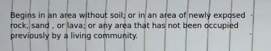 Begins in an area without soil; or in an area of newly exposed rock, sand , or lava; or any area that has not been occupied previously by a living community.