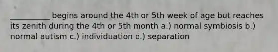 __________ begins around the 4th or 5th week of age but reaches its zenith during the 4th or 5th month a.) normal symbiosis b.) normal autism c.) individuation d.) separation