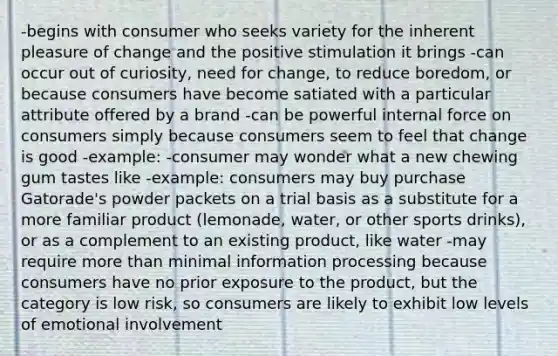 -begins with consumer who seeks variety for the inherent pleasure of change and the positive stimulation it brings -can occur out of curiosity, need for change, to reduce boredom, or because consumers have become satiated with a particular attribute offered by a brand -can be powerful internal force on consumers simply because consumers seem to feel that change is good -example: -consumer may wonder what a new chewing gum tastes like -example: consumers may buy purchase Gatorade's powder packets on a trial basis as a substitute for a more familiar product (lemonade, water, or other sports drinks), or as a complement to an existing product, like water -may require more than minimal information processing because consumers have no prior exposure to the product, but the category is low risk, so consumers are likely to exhibit low levels of emotional involvement