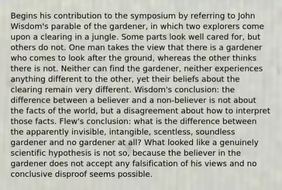 Begins his contribution to the symposium by referring to John Wisdom's parable of the gardener, in which two explorers come upon a clearing in a jungle. Some parts look well cared for, but others do not. One man takes the view that there is a gardener who comes to look after the ground, whereas the other thinks there is not. Neither can find the gardener, neither experiences anything different to the other, yet their beliefs about the clearing remain very different. Wisdom's conclusion: the difference between a believer and a non-believer is not about the facts of the world, but a disagreement about how to interpret those facts. Flew's conclusion: what is the difference between the apparently invisible, intangible, scentless, soundless gardener and no gardener at all? What looked like a genuinely scientific hypothesis is not so, because the believer in the gardener does not accept any falsification of his views and no conclusive disproof seems possible.