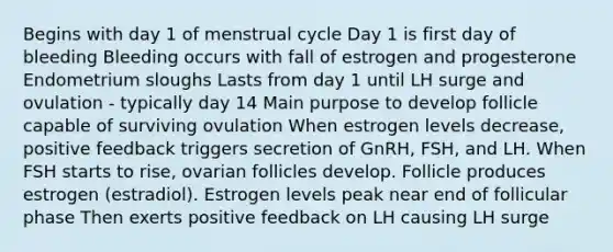 Begins with day 1 of menstrual cycle Day 1 is first day of bleeding Bleeding occurs with fall of estrogen and progesterone Endometrium sloughs Lasts from day 1 until LH surge and ovulation - typically day 14 Main purpose to develop follicle capable of surviving ovulation When estrogen levels decrease, positive feedback triggers secretion of GnRH, FSH, and LH. When FSH starts to rise, ovarian follicles develop. Follicle produces estrogen (estradiol). Estrogen levels peak near end of follicular phase Then exerts positive feedback on LH causing LH surge