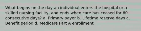 What begins on the day an individual enters the hospital or a skilled nursing facility, and ends when care has ceased for 60 consecutive days? a. Primary payor b. Lifetime reserve days c. Benefit period d. Medicare Part A enrollment