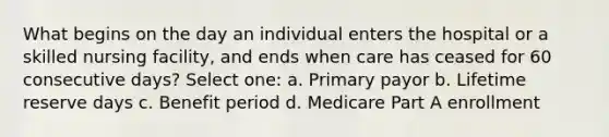 What begins on the day an individual enters the hospital or a skilled nursing facility, and ends when care has ceased for 60 consecutive days? Select one: a. Primary payor b. Lifetime reserve days c. Benefit period d. Medicare Part A enrollment