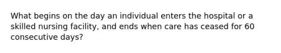 What begins on the day an individual enters the hospital or a skilled nursing facility, and ends when care has ceased for 60 consecutive days?