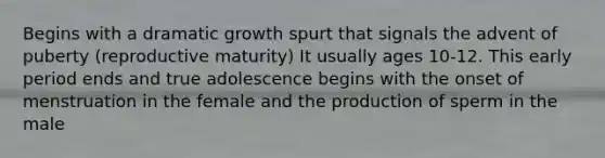 Begins with a dramatic growth spurt that signals the advent of puberty (reproductive maturity) It usually ages 10-12. This early period ends and true adolescence begins with the onset of menstruation in the female and the production of sperm in the male