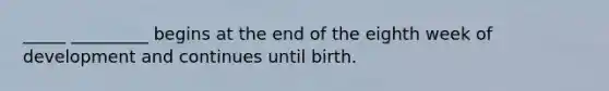 _____ _________ begins at the end of the eighth week of development and continues until birth.