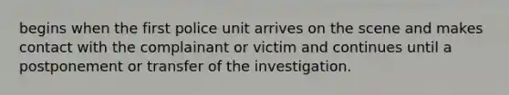 begins when the first police unit arrives on the scene and makes contact with the complainant or victim and continues until a postponement or transfer of the investigation.