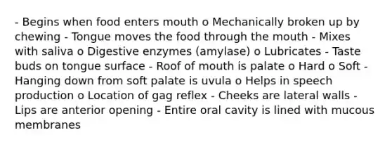 - Begins when food enters mouth o Mechanically broken up by chewing - Tongue moves the food through the mouth - Mixes with saliva o Digestive enzymes (amylase) o Lubricates - Taste buds on tongue surface - Roof of mouth is palate o Hard o Soft - Hanging down from soft palate is uvula o Helps in speech production o Location of gag reflex - Cheeks are lateral walls - Lips are anterior opening - Entire oral cavity is lined with mucous membranes