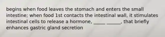 begins when food leaves the stomach and enters the small intestine; when food 1st contacts the intestinal wall, it stimulates intestinal cells to release a hormone, _____ ______, that briefly enhances gastric gland secretion