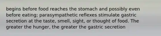 begins before food reaches the stomach and possibly even before eating; parasympathetic reflexes stimulate gastric secretion at the taste, smell, sight, or thought of food. The greater the hunger, the greater the gastric secretion