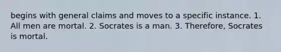 begins with general claims and moves to a specific instance. 1. All men are mortal. 2. Socrates is a man. 3. Therefore, Socrates is mortal.